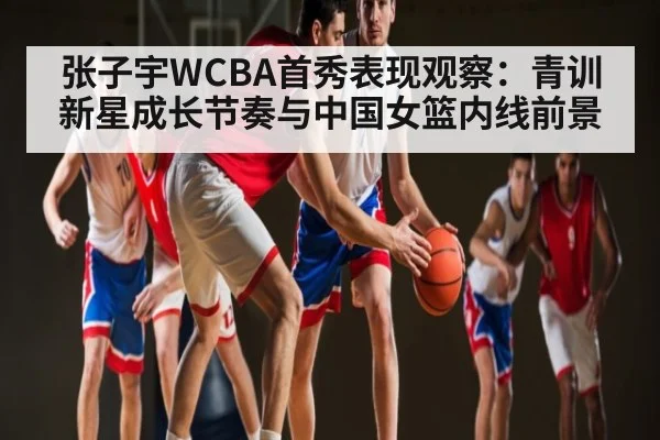 张子宇WCBA首秀表现观察:青训新星成长节奏与中国女篮内线前景